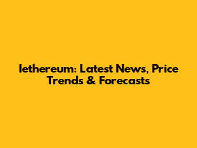 Iethereum: Latest News, Price Trends & Forecasts