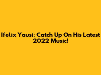 Ifelix Yausi: Catch Up On His Latest 2022 Music!