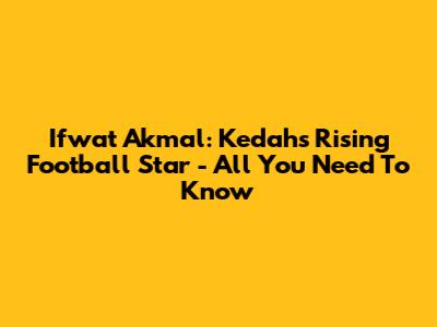 Ifwat Akmal: Kedah's Rising Football Star - All You Need To Know