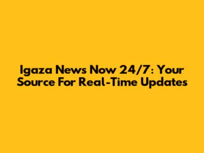 Igaza News Now 24/7: Your Source For Real-Time Updates