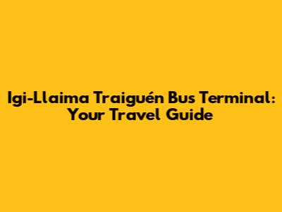 Igi-Llaima Traiguén Bus Terminal: Your Travel Guide