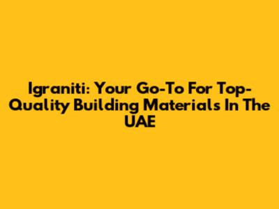 Igraniti: Your Go-To For Top-Quality Building Materials In The UAE