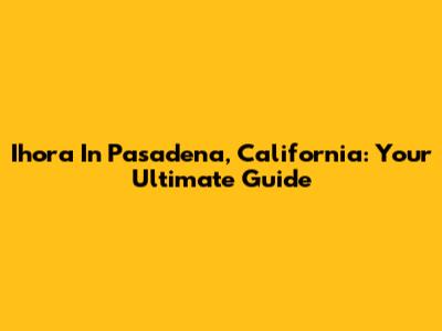 Ihora In Pasadena, California: Your Ultimate Guide
