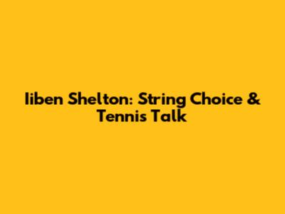Iiben Shelton: String Choice & Tennis Talk