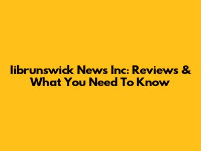 Iibrunswick News Inc: Reviews & What You Need To Know