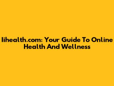 Iihealth.com: Your Guide To Online Health And Wellness