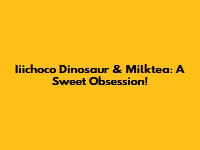 Iiichoco Dinosaur & Milktea: A Sweet Obsession!