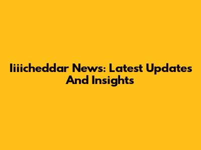Iiiicheddar News: Latest Updates And Insights