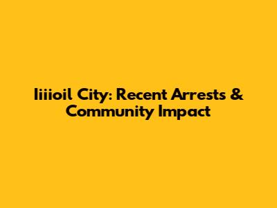 Iiiioil City: Recent Arrests & Community Impact