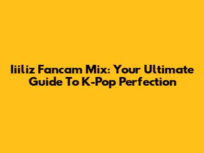 Iiiliz Fancam Mix: Your Ultimate Guide To K-Pop Perfection