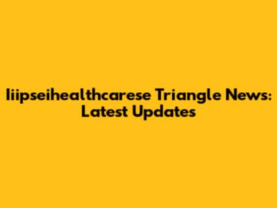 Iiipseihealthcarese Triangle News: Latest Updates