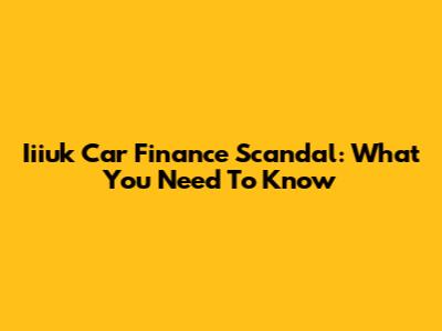Iiiuk Car Finance Scandal: What You Need To Know