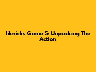Iiknicks Game 5: Unpacking The Action