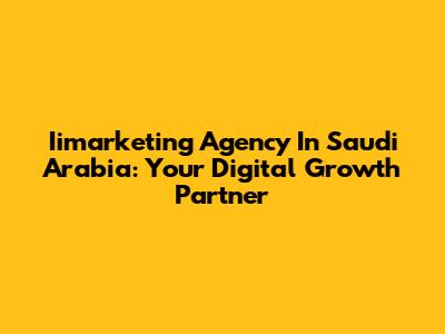 Iimarketing Agency In Saudi Arabia: Your Digital Growth Partner