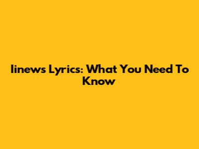 Iinews Lyrics: What You Need To Know