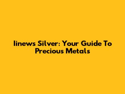 Iinews Silver: Your Guide To Precious Metals