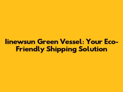 Iinewsun Green Vessel: Your Eco-Friendly Shipping Solution