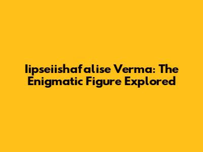 Iipseiishafalise Verma: The Enigmatic Figure Explored