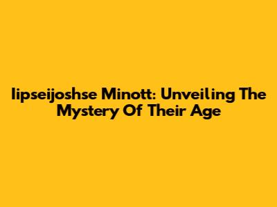 Iipseijoshse Minott: Unveiling The Mystery Of Their Age