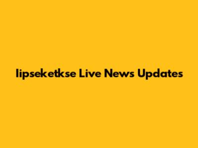 Iipseketkse Live News Updates