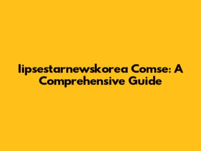 Iipsestarnewskorea Comse: A Comprehensive Guide