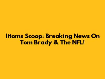 Iitom's Scoop: Breaking News On Tom Brady & The NFL!