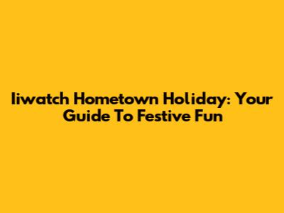 Iiwatch Hometown Holiday: Your Guide To Festive Fun