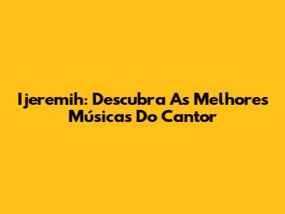 Ijeremih: Descubra As Melhores Músicas Do Cantor