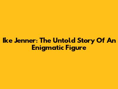 Ike Jenner: The Untold Story Of An Enigmatic Figure