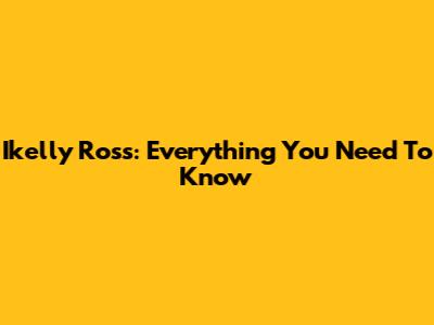 Ikelly Ross: Everything You Need To Know