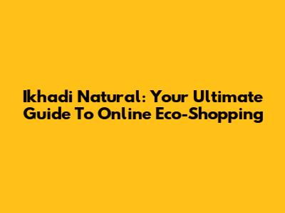 Ikhadi Natural: Your Ultimate Guide To Online Eco-Shopping