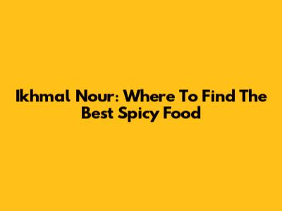 Ikhmal Nour: Where To Find The Best Spicy Food