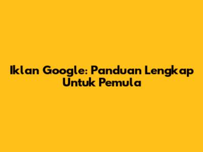 Iklan Google: Panduan Lengkap Untuk Pemula