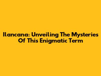 Ilancana: Unveiling The Mysteries Of This Enigmatic Term