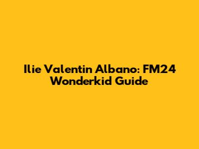 Ilie Valentin Albano: FM24 Wonderkid Guide
