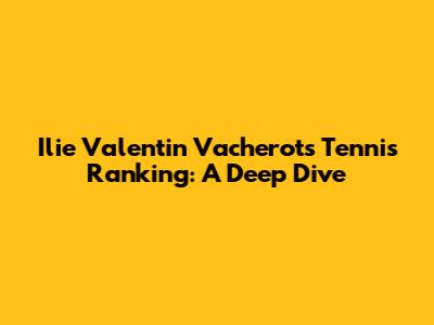 Ilie Valentin Vacherot's Tennis Ranking: A Deep Dive