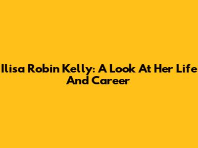 Ilisa Robin Kelly: A Look At Her Life And Career