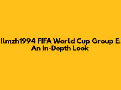 Ilmzh1994 FIFA World Cup Group E: An In-Depth Look