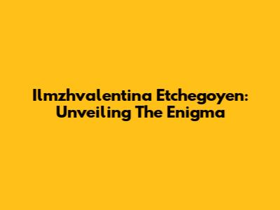 Ilmzhvalentina Etchegoyen: Unveiling The Enigma