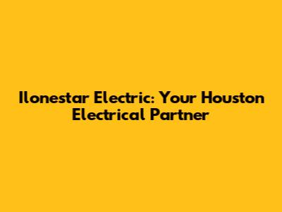Ilonestar Electric: Your Houston Electrical Partner