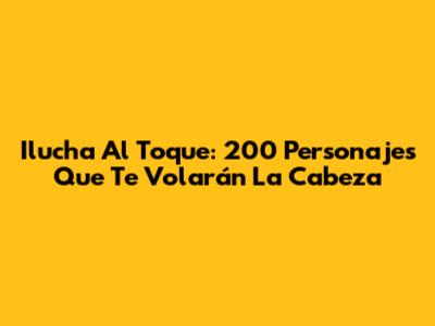 Ilucha Al Toque: 200 Personajes Que Te Volarán La Cabeza