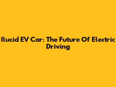 Ilucid EV Car: The Future Of Electric Driving