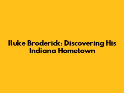Iluke Broderick: Discovering His Indiana Hometown