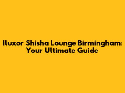 Iluxor Shisha Lounge Birmingham: Your Ultimate Guide