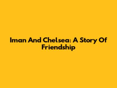 Iman And Chelsea: A Story Of Friendship
