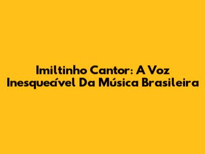 Imiltinho Cantor: A Voz Inesquecível Da Música Brasileira