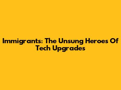 Immigrants: The Unsung Heroes Of Tech Upgrades