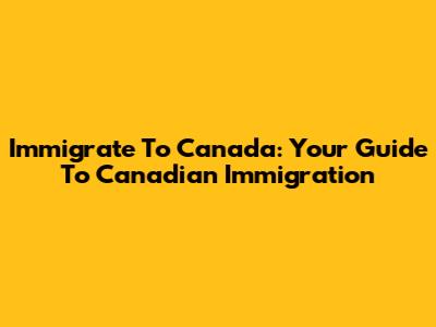 Immigrate To Canada: Your Guide To Canadian Immigration