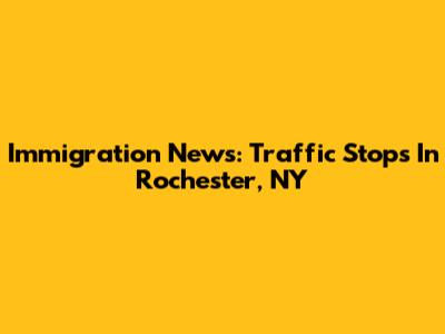 Immigration News: Traffic Stops In Rochester, NY