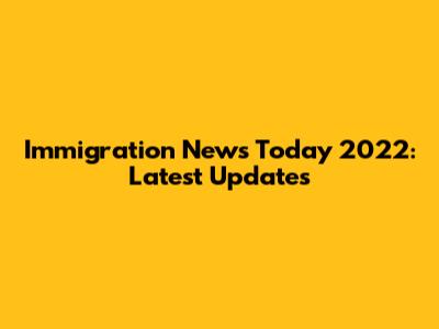 Immigration News Today 2022: Latest Updates
